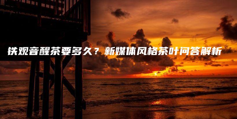 鐵觀音醒茶要多久？新媒體風(fēng)格茶葉問(wèn)答解析插圖