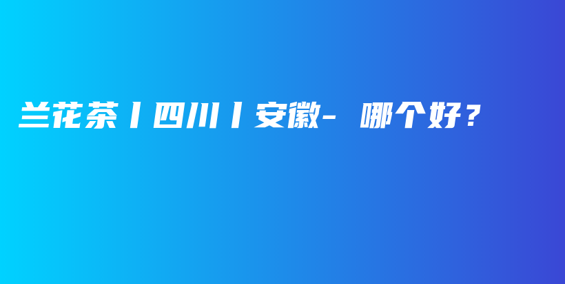 蘭花茶丨四川丨安徽- 哪個好？插圖