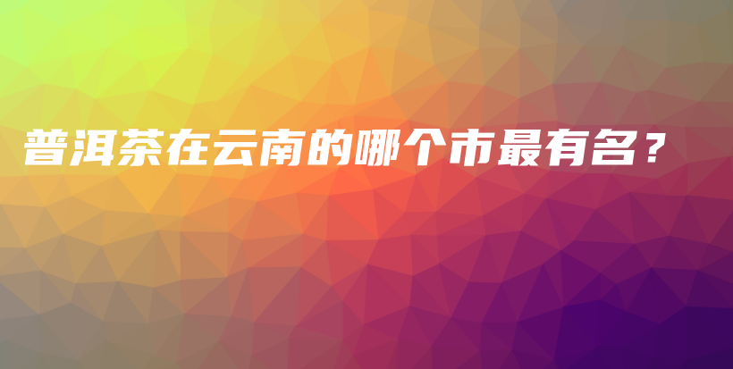 普洱茶在云南的哪個(gè)市最有名？插圖