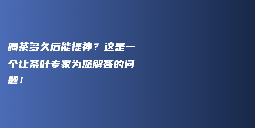 喝茶多久后能提神？這是一個(gè)讓茶葉專(zhuān)家為您解答的問(wèn)題！插圖