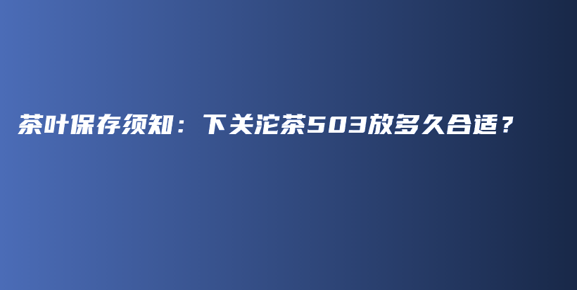茶葉保存須知：下關(guān)沱茶503放多久合適？插圖