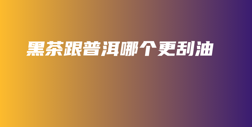 黑茶跟普洱哪個更刮油插圖