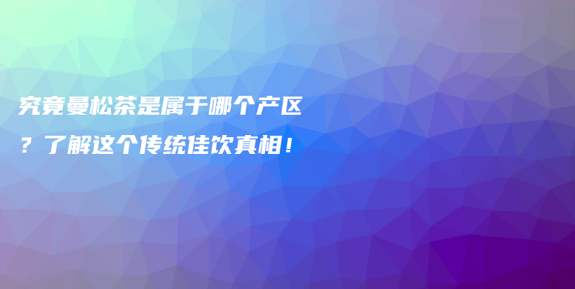 究竟曼松茶是屬于哪個產(chǎn)區(qū)？了解這個傳統(tǒng)佳飲真相！插圖