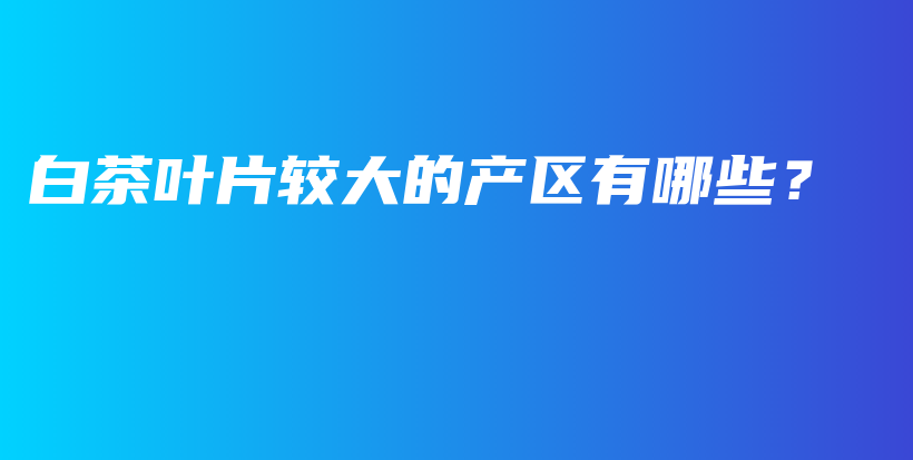 白茶葉片較大的產(chǎn)區(qū)有哪些？插圖