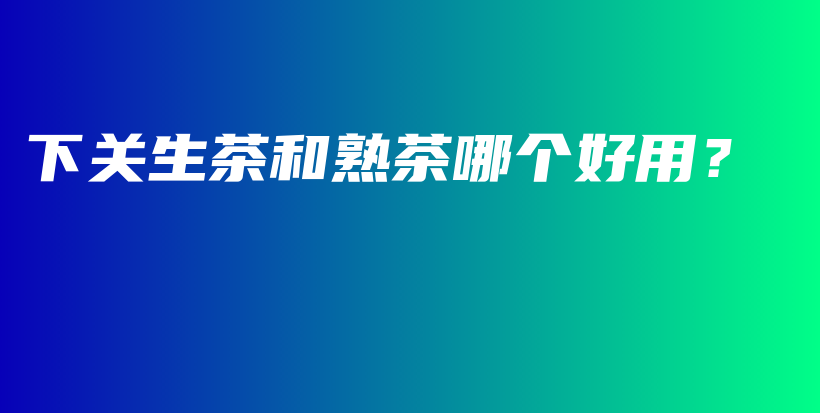 下關(guān)生茶和熟茶哪個(gè)好用？插圖