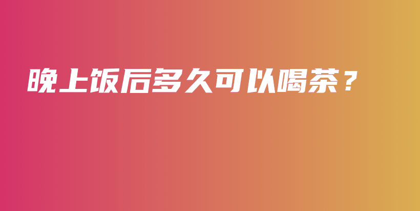 晚上飯后多久可以喝茶？插圖