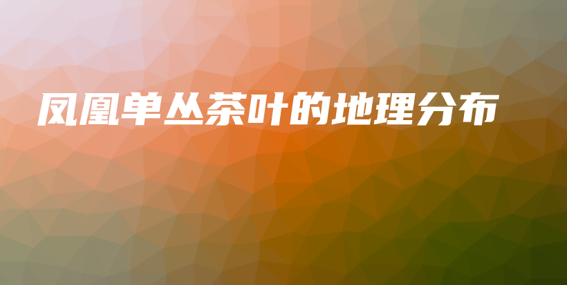 鳳凰單叢茶葉的地理分布插圖