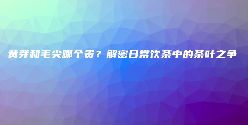黃芽和毛尖哪個(gè)貴？解密日常飲茶中的茶葉之爭(zhēng)插圖