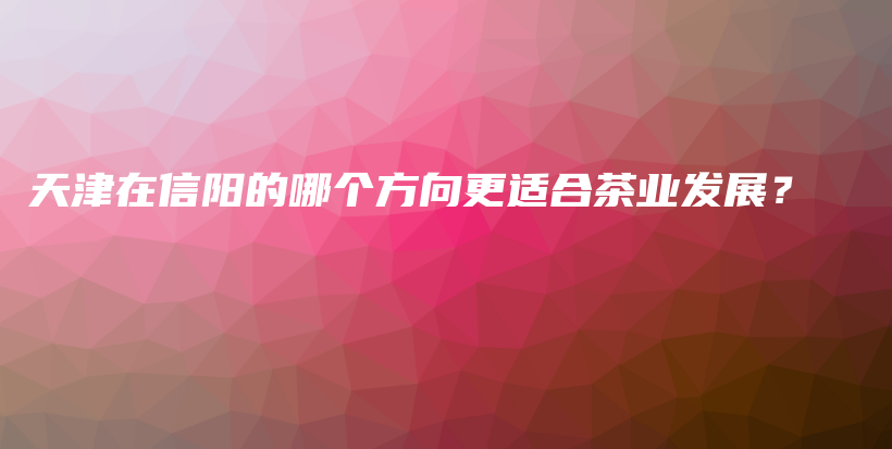 天津在信陽的哪個(gè)方向更適合茶業(yè)發(fā)展？插圖