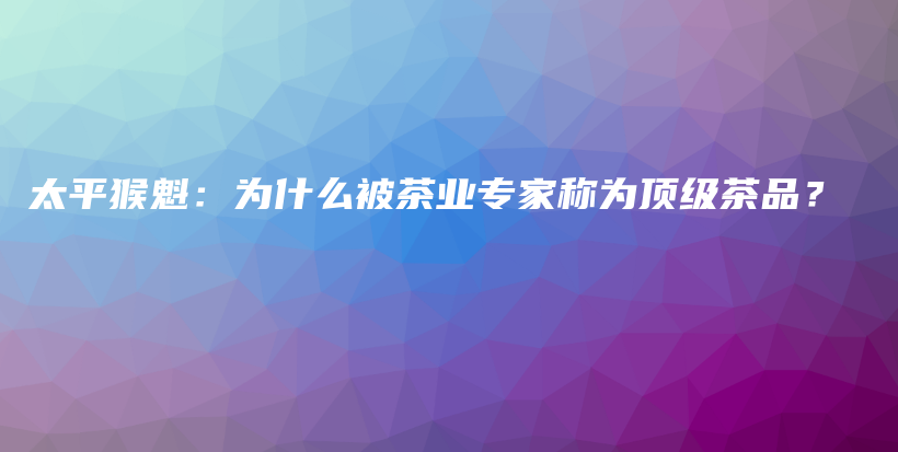 太平猴魁：為什么被茶業(yè)專家稱為頂級茶品？插圖