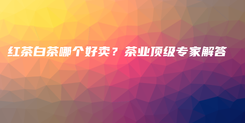 紅茶白茶哪個好賣？茶業(yè)頂級專家解答插圖