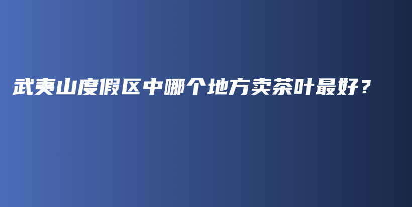 武夷山度假區(qū)中哪個(gè)地方賣(mài)茶葉最好？插圖