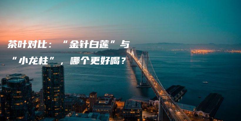 茶葉對(duì)比：“金針白蓮”與“小龍柱”，哪個(gè)更好喝？插圖