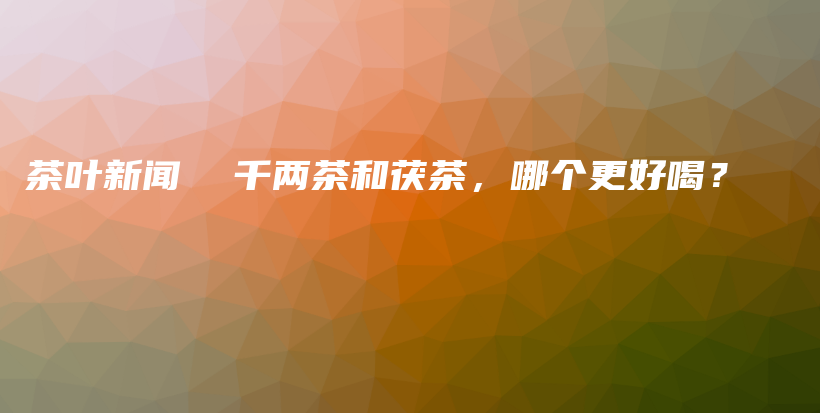 茶葉新聞  千兩茶和茯茶，哪個(gè)更好喝？插圖