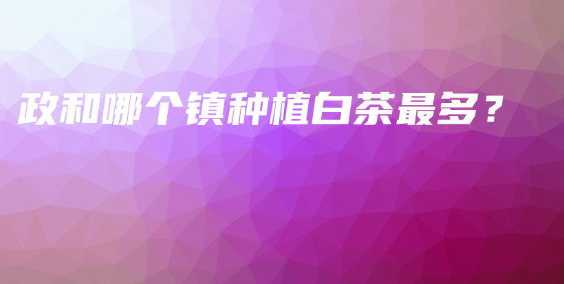 政和哪個(gè)鎮(zhèn)種植白茶最多？插圖