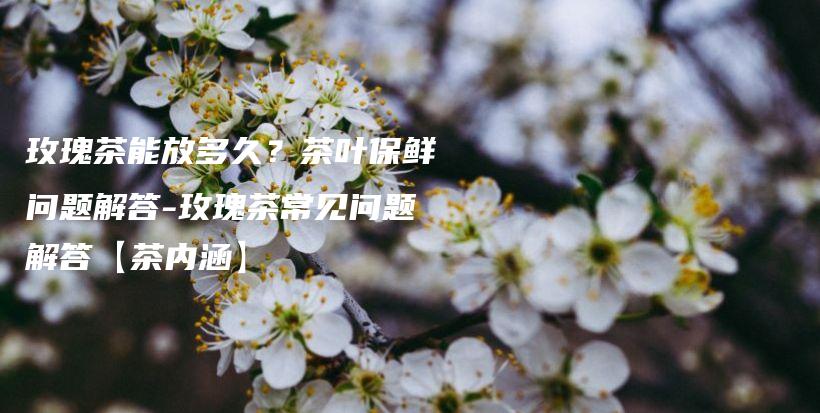 玫瑰茶能放多久？茶葉保鮮問(wèn)題解答-玫瑰茶常見問(wèn)題解答【茶內(nèi)涵】插圖