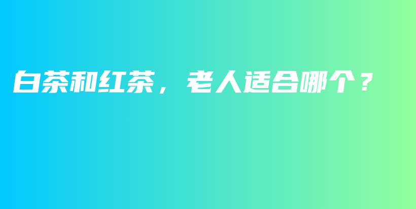 白茶和紅茶，老人適合哪個？插圖