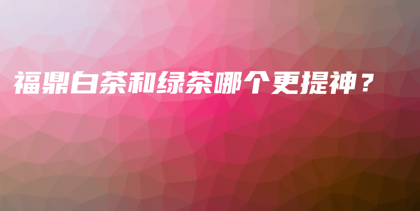 福鼎白茶和綠茶哪個更提神？插圖