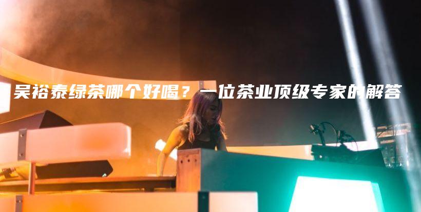 吳裕泰綠茶哪個(gè)好喝？一位茶業(yè)頂級(jí)專家的解答插圖