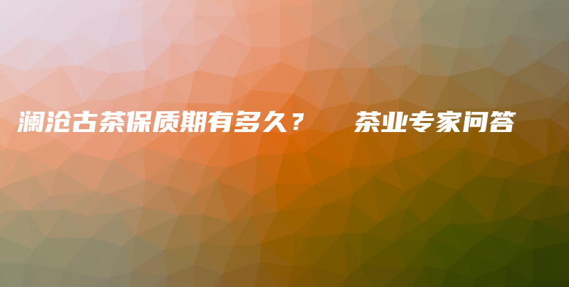 瀾滄古茶保質(zhì)期有多久？  茶業(yè)專(zhuān)家問(wèn)答插圖