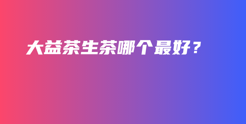 大益茶生茶哪個(gè)最好？插圖
