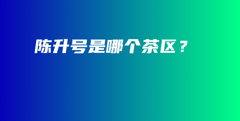 陳升號(hào)是哪個(gè)茶區(qū)？插圖