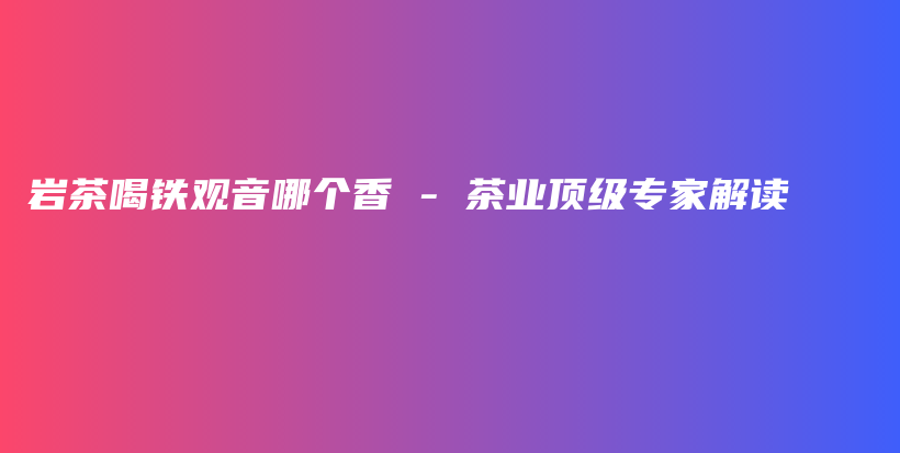 巖茶喝鐵觀音哪個香 – 茶業(yè)頂級專家解讀插圖