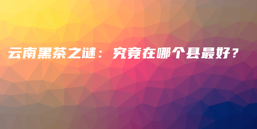 云南黑茶之謎：究竟在哪個(gè)縣最好？插圖