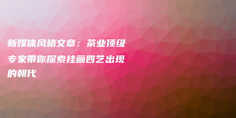 新媒體風(fēng)格文章：茶業(yè)頂級專家?guī)闾剿鲯飚嬎乃嚦霈F(xiàn)的朝代插圖