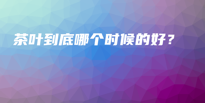 茶葉到底哪個(gè)時(shí)候的好？插圖