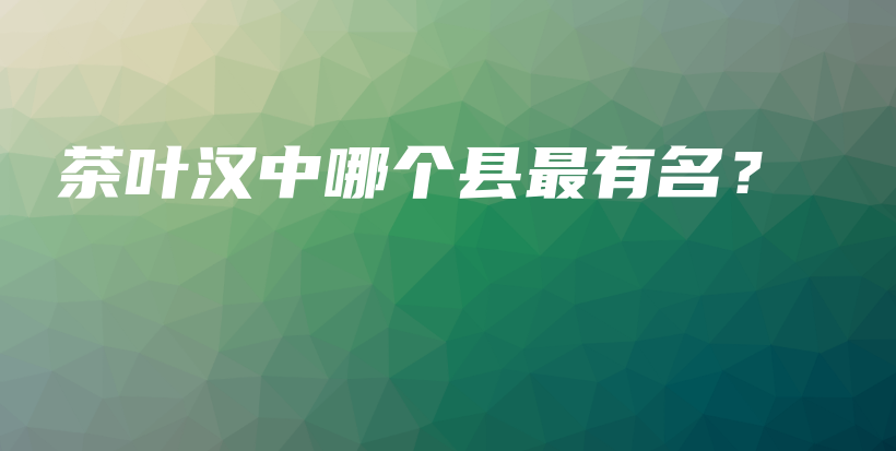 茶葉漢中哪個縣最有名？插圖
