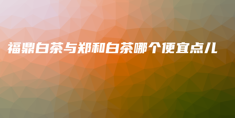 福鼎白茶與鄭和白茶哪個(gè)便宜點(diǎn)兒插圖