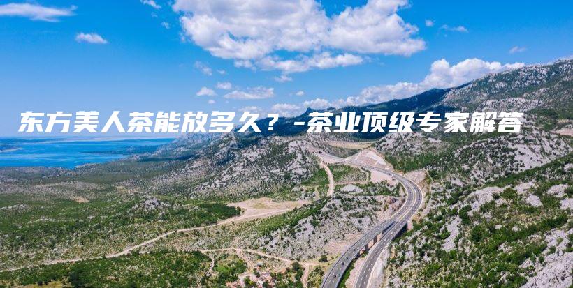 東方美人茶能放多久？-茶業(yè)頂級專家解答插圖