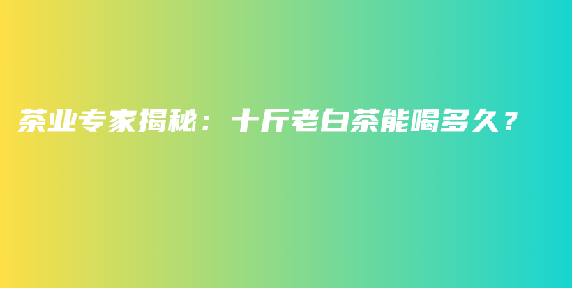 茶業(yè)專家揭秘：十斤老白茶能喝多久？插圖