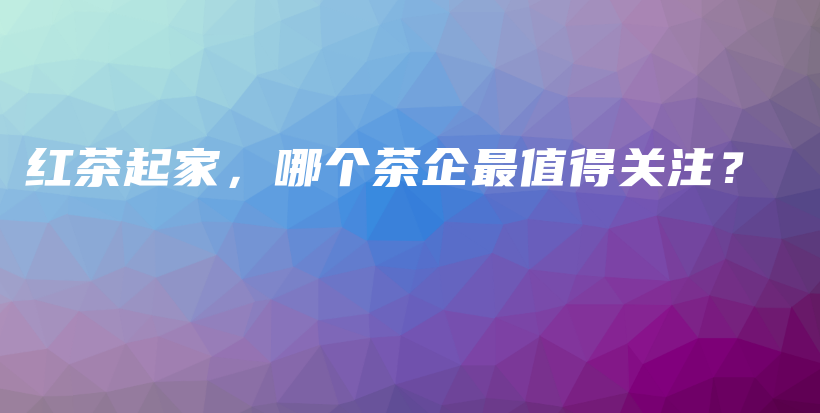 紅茶起家，哪個(gè)茶企最值得關(guān)注？插圖