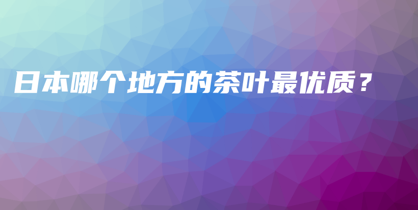 日本哪個(gè)地方的茶葉最優(yōu)質(zhì)？插圖