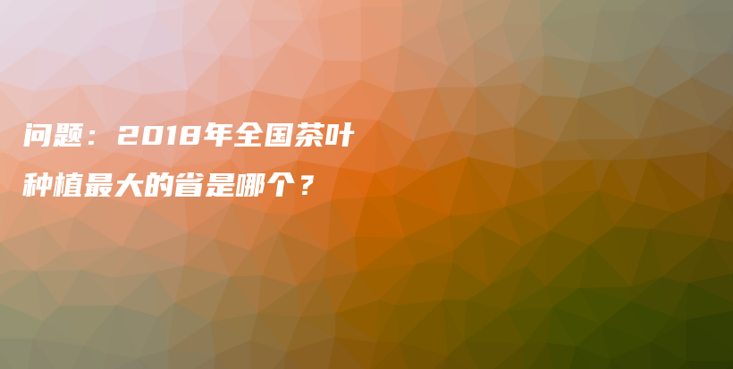 問題：2018年全國茶葉種植最大的省是哪個(gè)？插圖