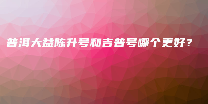 普洱大益陳升號和吉普號哪個(gè)更好？插圖