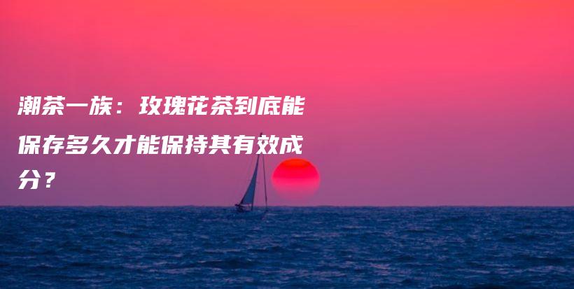 潮茶一族：玫瑰花茶到底能保存多久才能保持其有效成分？插圖