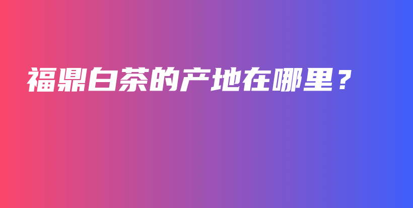 福鼎白茶的產(chǎn)地在哪里？插圖