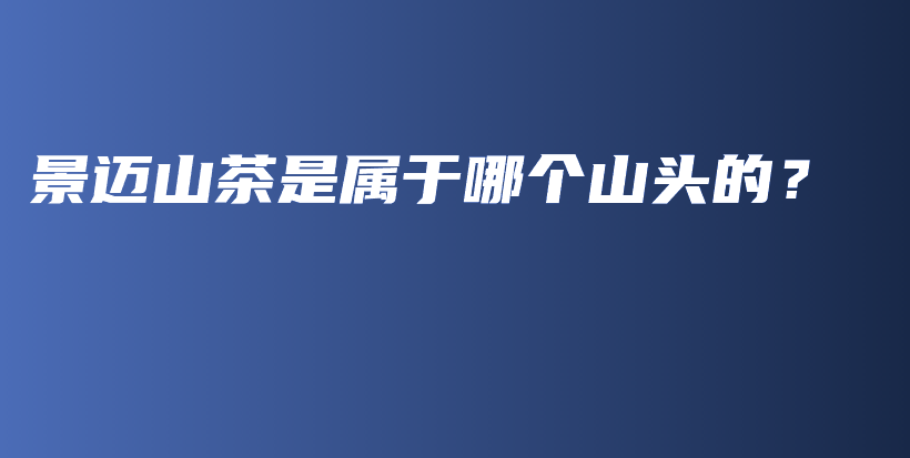 景邁山茶是屬于哪個山頭的？插圖