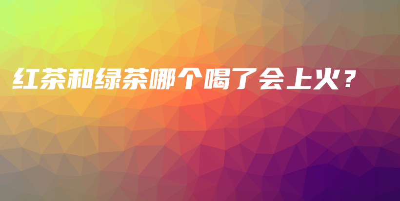 紅茶和綠茶哪個喝了會上火？插圖