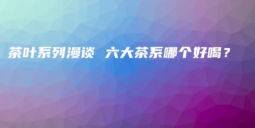 茶葉系列漫談 六大茶系哪個好喝？插圖