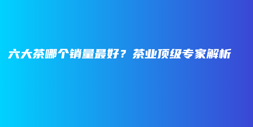 六大茶哪個(gè)銷(xiāo)量最好？茶業(yè)頂級(jí)專(zhuān)家解析插圖
