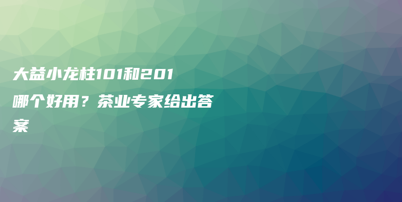 大益小龍柱101和201哪個(gè)好用？茶業(yè)專家給出答案插圖