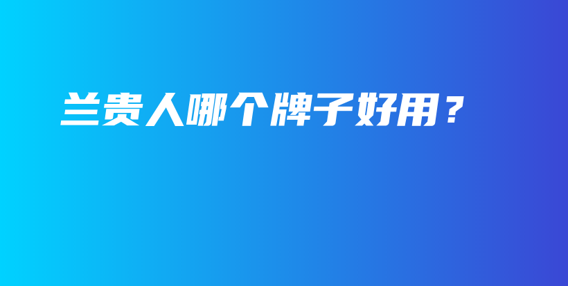 蘭貴人哪個(gè)牌子好用？插圖