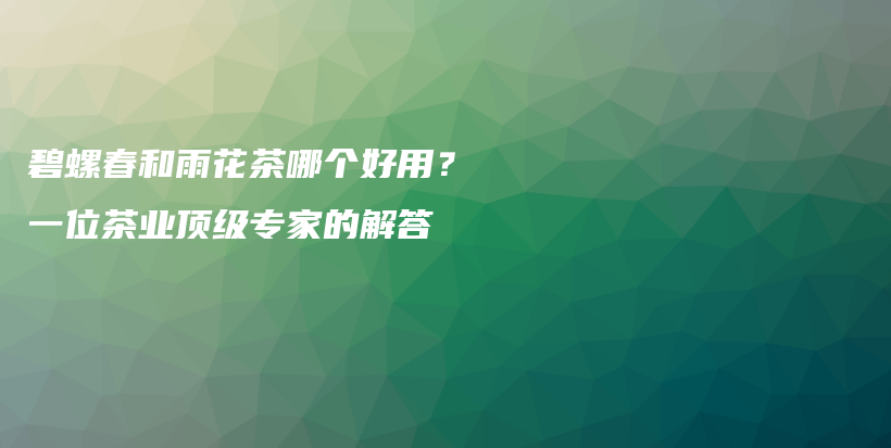 碧螺春和雨花茶哪個好用？一位茶業(yè)頂級專家的解答插圖