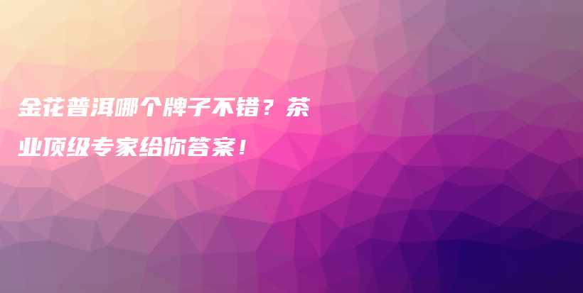 金花普洱哪個(gè)牌子不錯(cuò)？茶業(yè)頂級(jí)專家給你答案！插圖