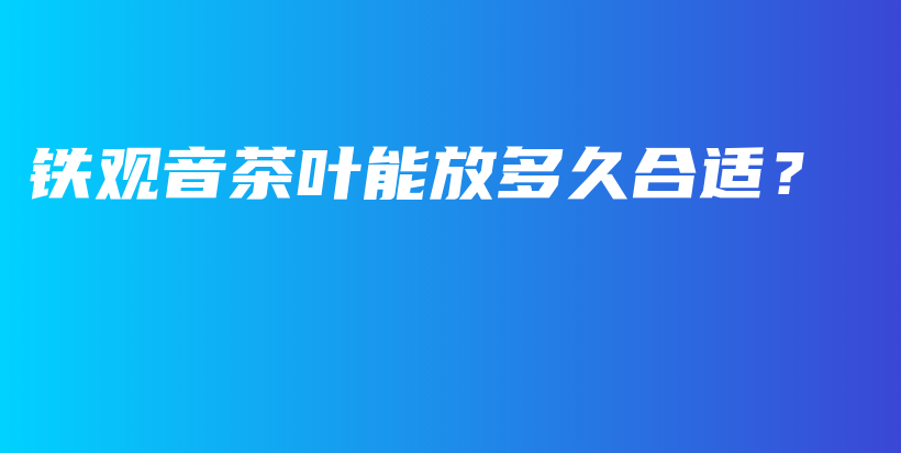鐵觀音茶葉能放多久合適？插圖