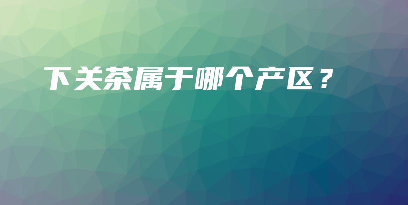 下關(guān)茶屬于哪個(gè)產(chǎn)區(qū)？插圖